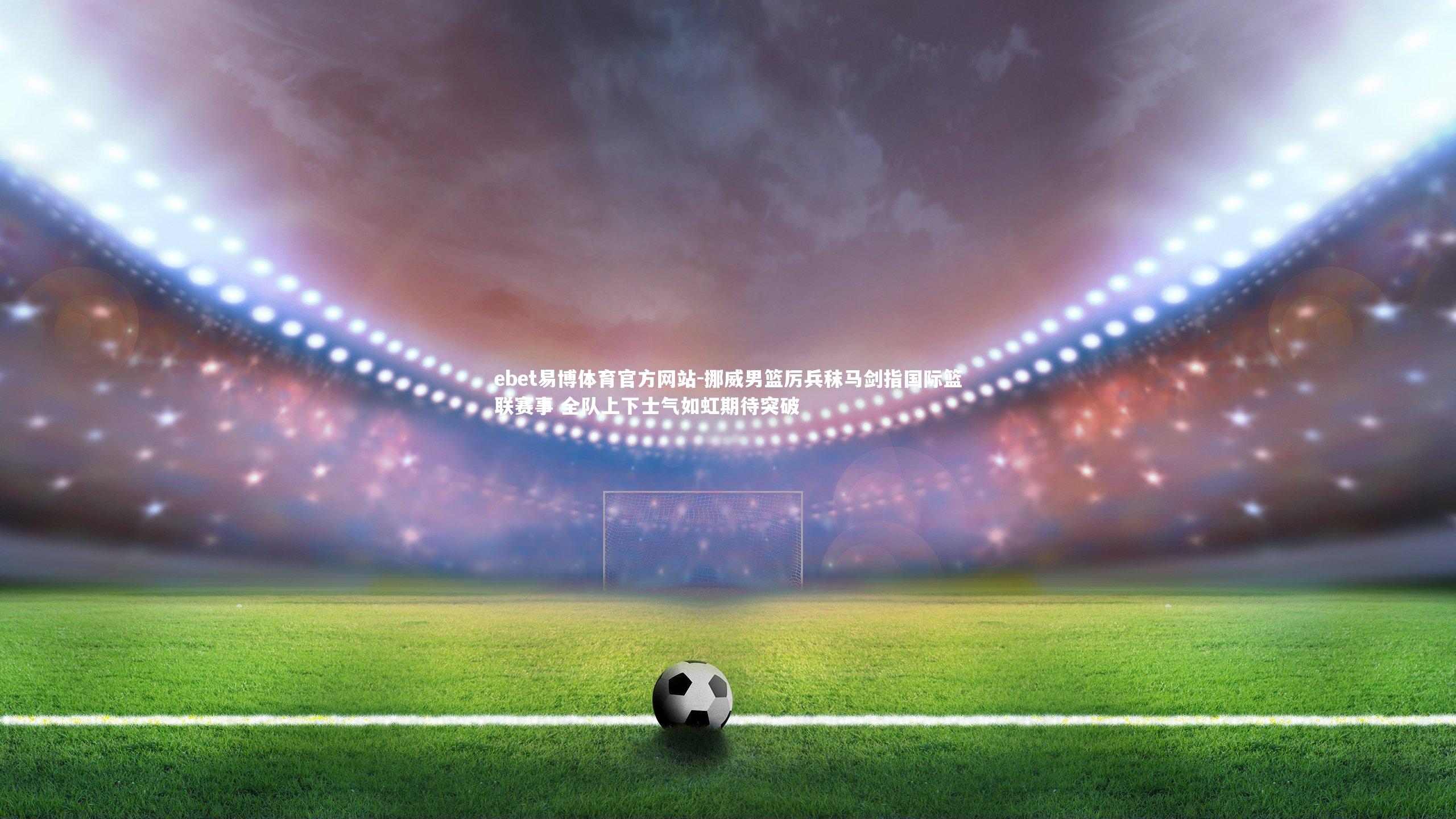 ebet易博体育官方网站-挪威男篮厉兵秣马剑指国际篮联赛事 全队上下士气如虹期待突破